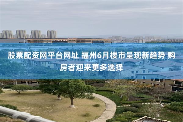 股票配资网平台网址 福州6月楼市呈现新趋势 购房者迎来更多选择