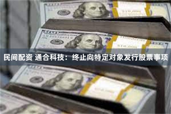 民间配资 通合科技：终止向特定对象发行股票事项