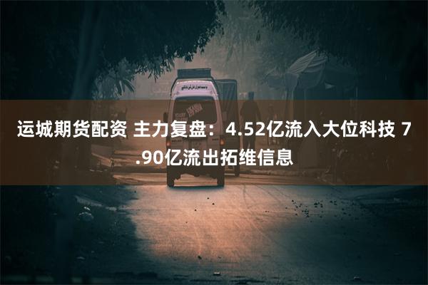 运城期货配资 主力复盘：4.52亿流入大位科技 7.90亿流出拓维信息