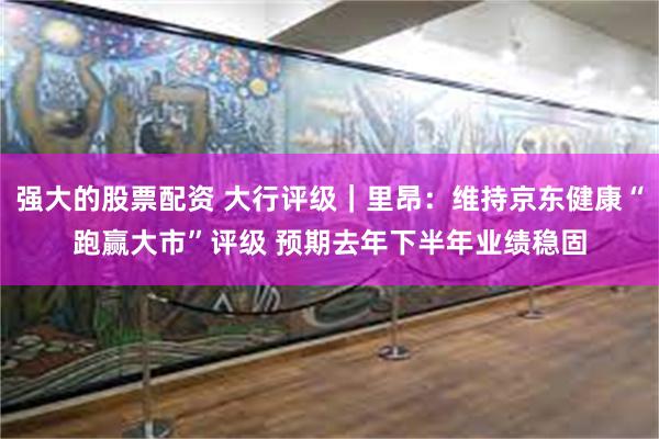 强大的股票配资 大行评级｜里昂：维持京东健康“跑赢大市”评级 预期去年下半年业绩稳固