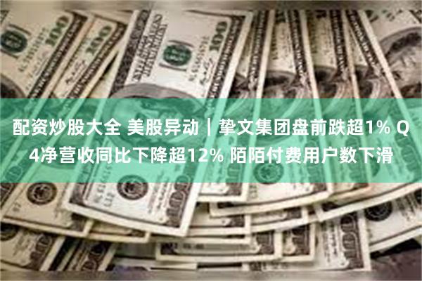 配资炒股大全 美股异动｜挚文集团盘前跌超1% Q4净营收同比下降超12% 陌陌付费用户数下滑