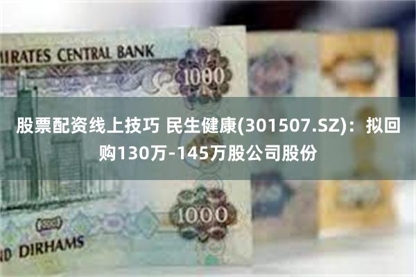 股票配资线上技巧 民生健康(301507.SZ)：拟回购130万-145万股公司股份
