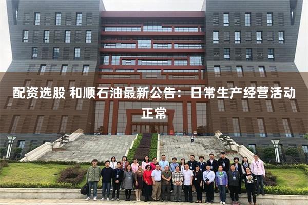 配资选股 和顺石油最新公告：日常生产经营活动正常