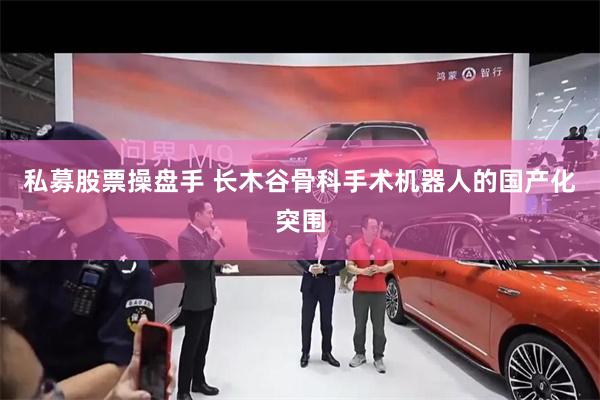 私募股票操盘手 长木谷骨科手术机器人的国产化突围