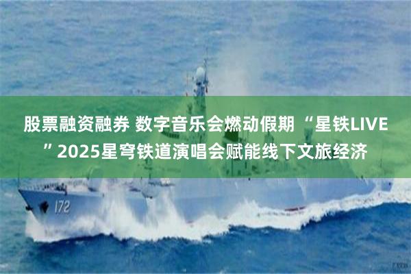 股票融资融券 数字音乐会燃动假期 “星铁LIVE”2025星穹铁道演唱会赋能线下文旅经济