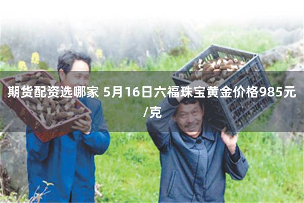期货配资选哪家 5月16日六福珠宝黄金价格985元/克