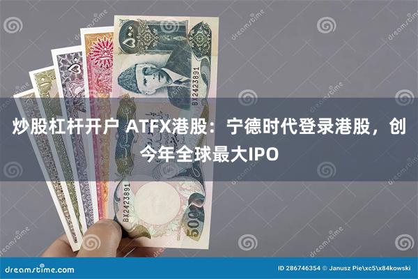 炒股杠杆开户 ATFX港股：宁德时代登录港股，创今年全球最大IPO