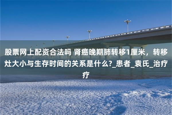 股票网上配资合法吗 肾癌晚期肺转移1厘米，转移灶大小与生存时间的关系是什么?_患者_袁氏_治疗