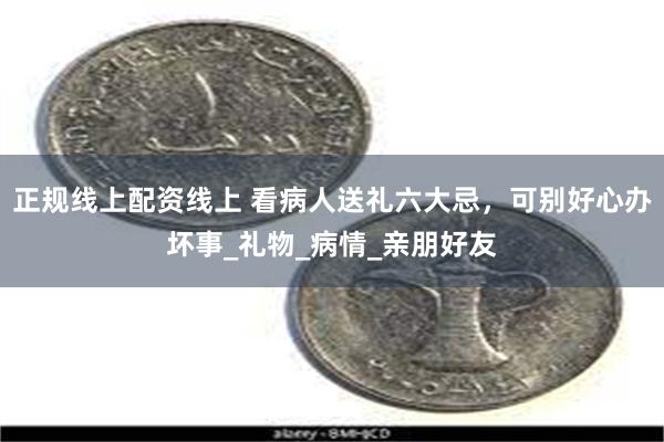正规线上配资线上 看病人送礼六大忌，可别好心办坏事_礼物_病情_亲朋好友