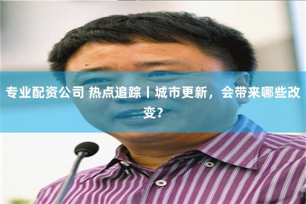 专业配资公司 热点追踪丨城市更新，会带来哪些改变？