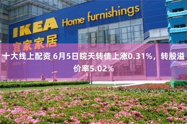 十大线上配资 6月5日皖天转债上涨0.31%，转股溢价率5.02%