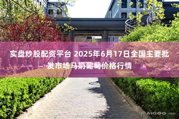 实盘炒股配资平台 2025年6月17日全国主要批发市场马奶葡萄价格行情
