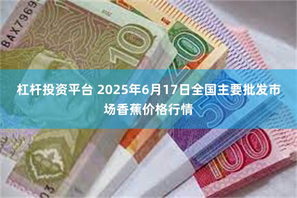 杠杆投资平台 2025年6月17日全国主要批发市场香蕉价格行情