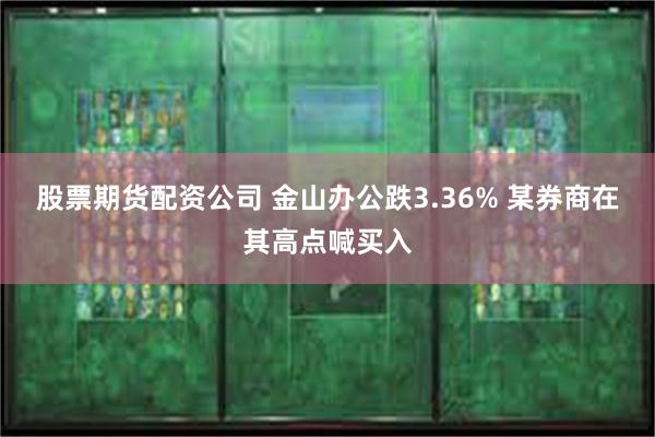 股票期货配资公司 金山办公跌3.36% 某券商在其高点喊买入