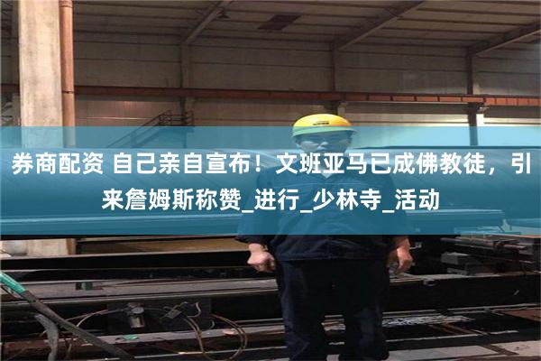 券商配资 自己亲自宣布！文班亚马已成佛教徒，引来詹姆斯称赞_进行_少林寺_活动