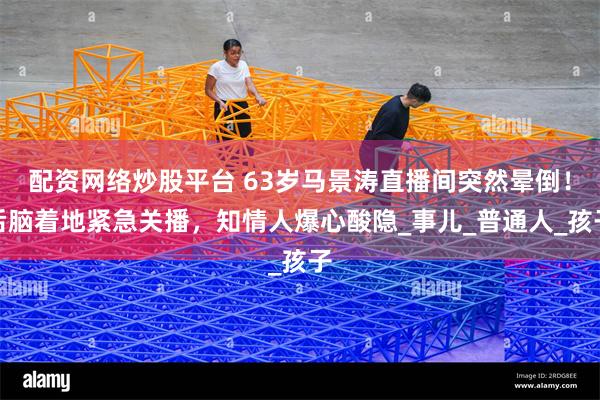 配资网络炒股平台 63岁马景涛直播间突然晕倒！后脑着地紧急关播，知情人爆心酸隐_事儿_普通人_孩子