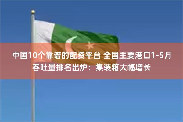 中国10个靠谱的配资平台 全国主要港口1-5月吞吐量排名出炉：集装箱大幅增长