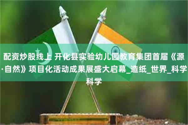 配资炒股线上 开化县实验幼儿园教育集团首届《源·自然》项目化活动成果展盛大启幕_造纸_世界_科学