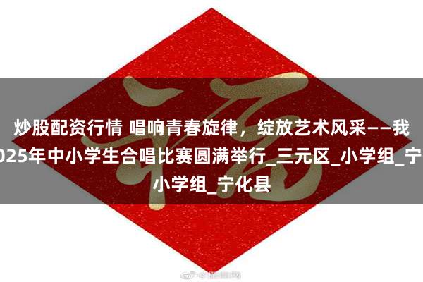 炒股配资行情 唱响青春旋律，绽放艺术风采——我市2025年中小学生合唱比赛圆满举行_三元区_小学组_宁化县