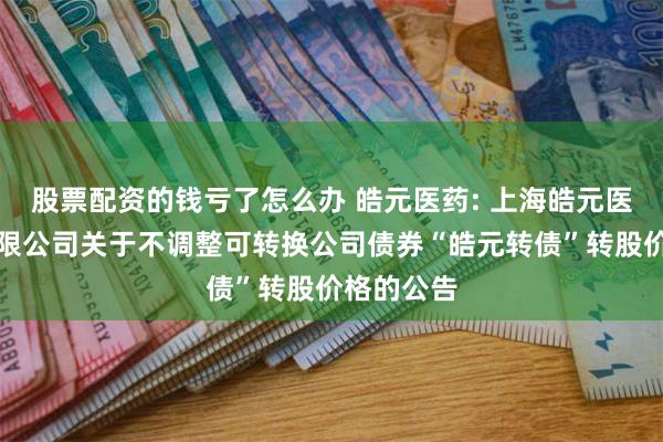 股票配资的钱亏了怎么办 皓元医药: 上海皓元医药股份有限公司关于不调整可转换公司债券“皓元转债”转股价格的公告