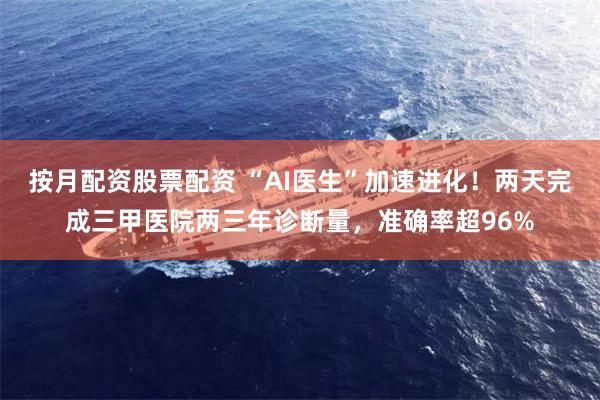 按月配资股票配资 “AI医生”加速进化！两天完成三甲医院两三年诊断量，准确率超96%